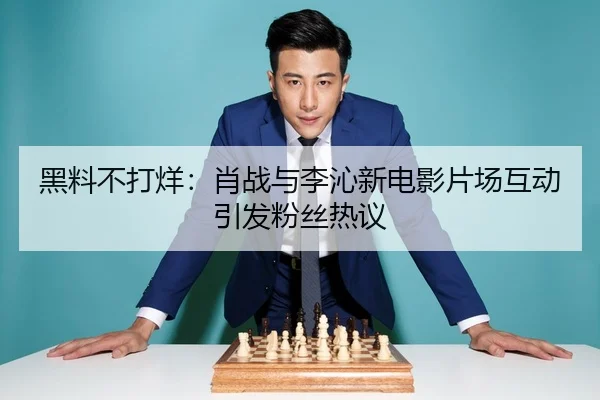 黑料不打烊：肖战与李沁新电影片场互动引发粉丝热议